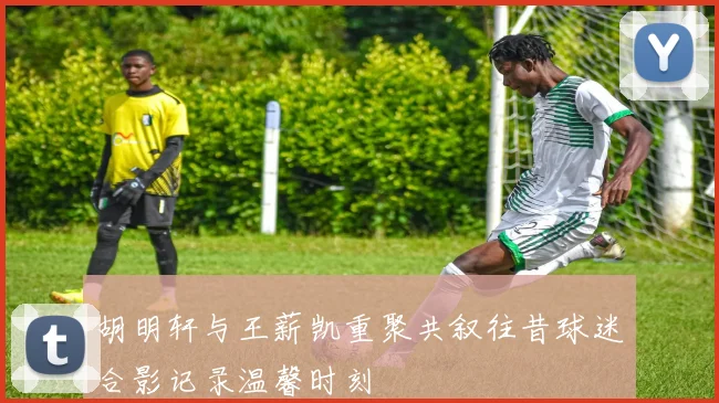 胡明轩与王薪凯重聚共叙往昔球迷合影记录温馨时刻