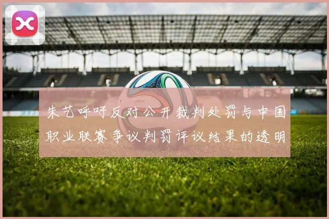 朱艺呼吁反对公开裁判处罚与中国职业联赛争议判罚评议结果的透明化探讨
