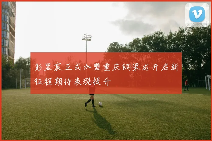 彭显宸正式加盟重庆铜梁龙开启新征程期待表现提升