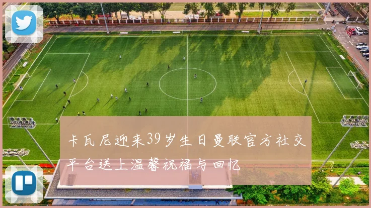 卡瓦尼迎来39岁生日曼联官方社交平台送上温馨祝福与回忆