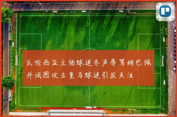 瓦伦西亚主场球迷齐声辱骂姆巴佩并试图攻击皇马球迷引发关注