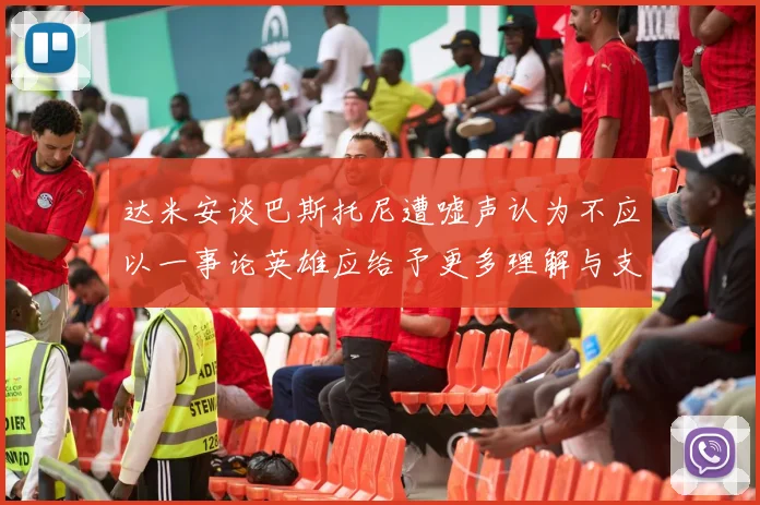 达米安谈巴斯托尼遭嘘声认为不应以一事论英雄应给予更多理解与支持