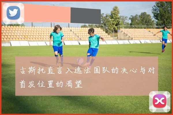 古斯托直言入选法国队的决心与对首发位置的渴望