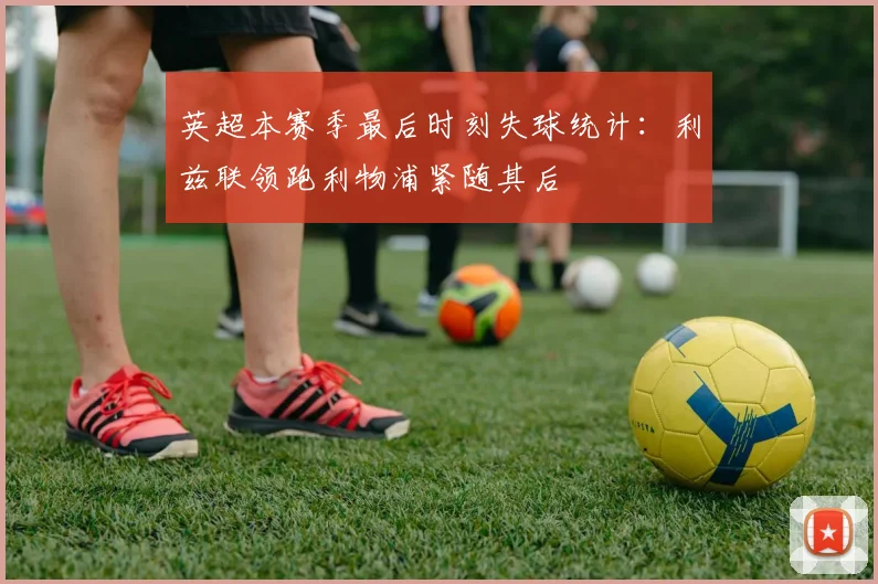 英超本赛季最后时刻失球统计：利兹联领跑利物浦紧随其后