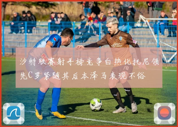 沙特联赛射手榜竞争白热化托尼领先C罗紧随其后本泽马表现不俗