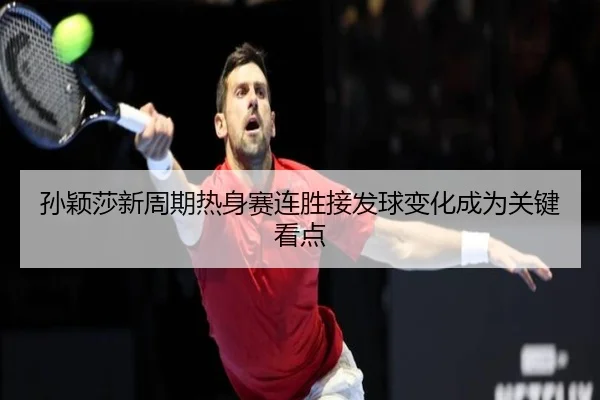 孙颖莎新周期热身赛连胜接发球变化成为关键看点