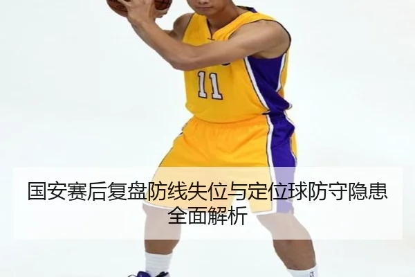 国安赛后复盘防线失位与定位球防守隐患全面解析
