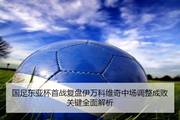 国足东亚杯首战复盘伊万科维奇中场调整成败关键全面解析
