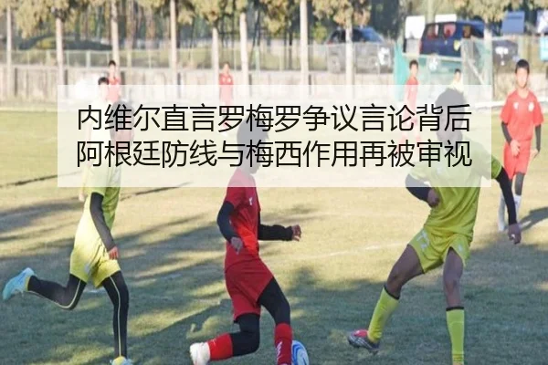 内维尔直言罗梅罗争议言论背后 阿根廷防线与梅西作用再被审视